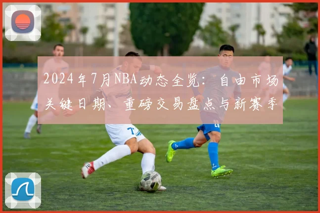 2024年7月NBA动态全览：自由市场关键日期、重磅交易盘点与新赛季前瞻预测