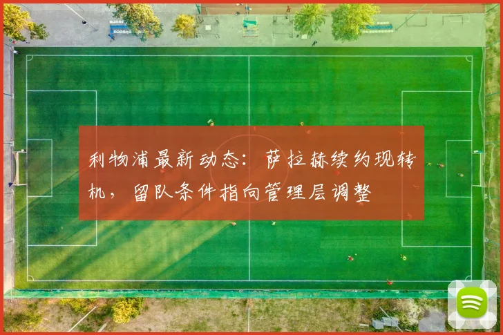 利物浦最新动态:萨拉赫续约现转机,留队条件指向管理层调整