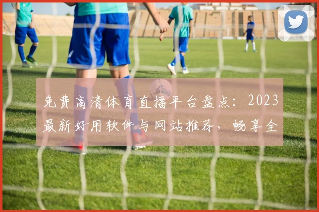 免费高清体育直播平台盘点：2023最新好用软件与网站推荐，畅享全球赛事