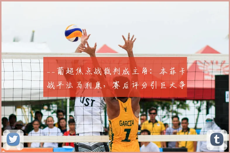 __葡超焦点战裁判成主角：本菲卡战平法马利康，赛后评分引巨大争议分析__