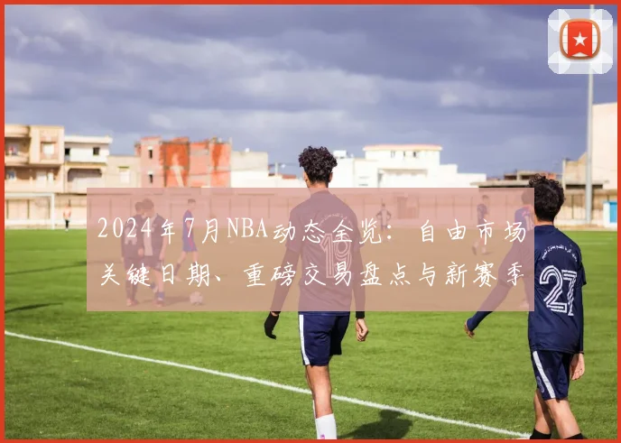 2024年7月NBA动态全览：自由市场关键日期、重磅交易盘点与新赛季前瞻预测