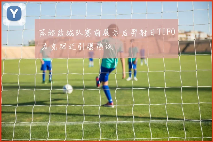 苏超盐城队赛前展示后羿射日TIFO 力克宿迁引爆热议