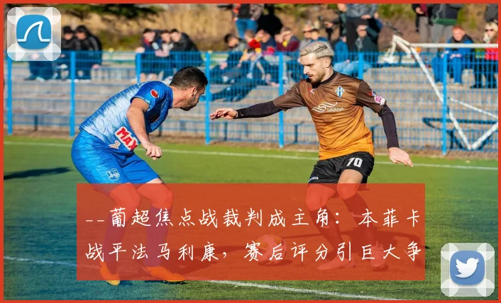 __葡超焦点战裁判成主角:本菲卡战平法马利康,赛后评分引巨大争议分析__