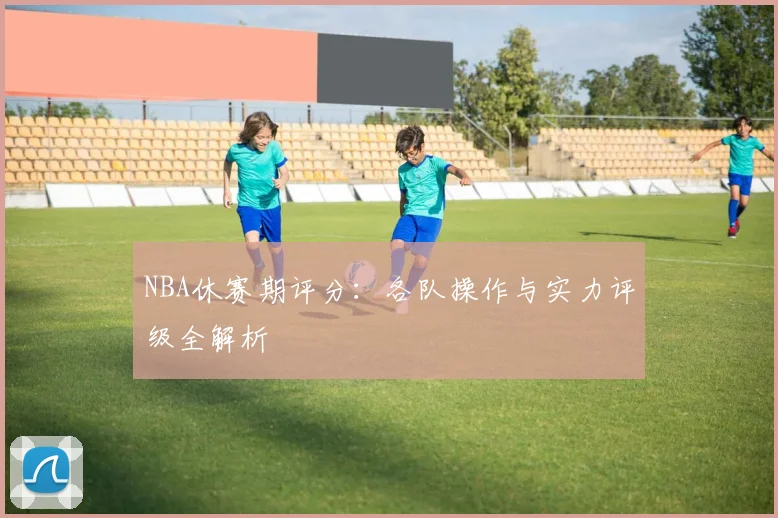 NBA休赛期评分：各队操作与实力评级全解析