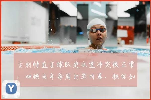 古利特直言球队更衣室冲突很正常，回顾当年每周打架内幕，教你如何管理团队矛盾