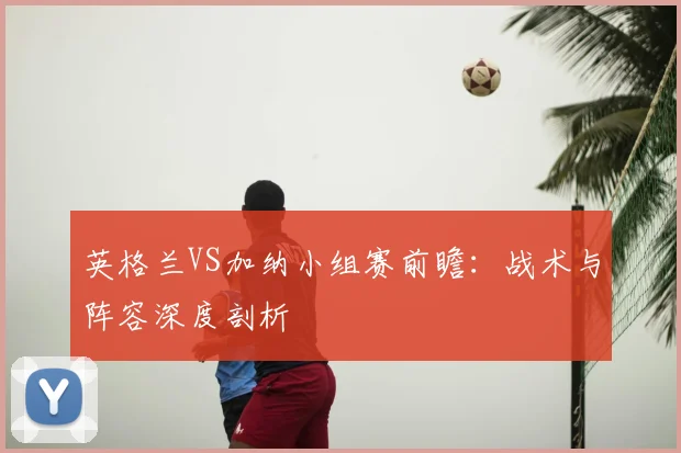 英格兰VS加纳小组赛前瞻：战术与阵容深度剖析