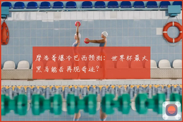 摩洛哥爆冷巴西预测:世界杯最大黑马能否再现奇迹?