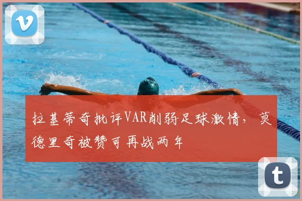 拉基蒂奇批评VAR削弱足球激情,莫德里奇被赞可再战两年