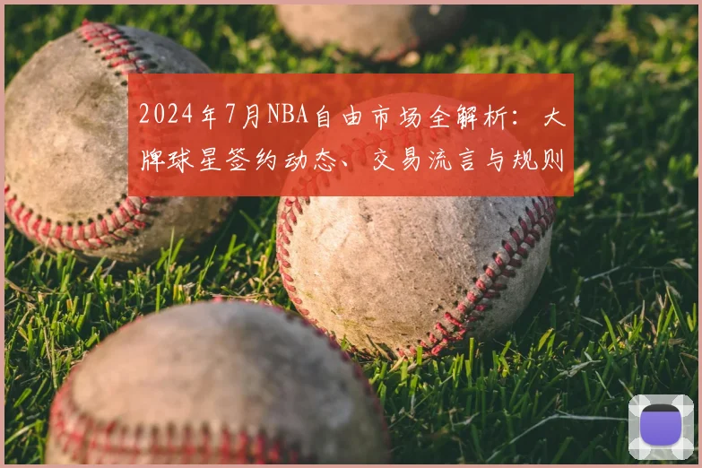 2024年7月NBA自由市场全解析：大牌球星签约动态、交易流言与规则详解