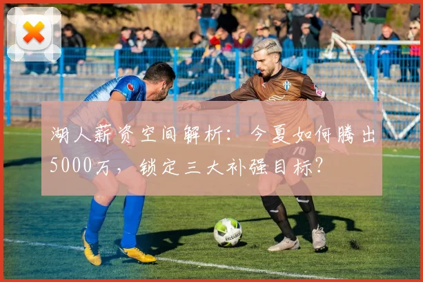 湖人薪资空间解析:今夏如何腾出5000万,锁定三大补强目标?