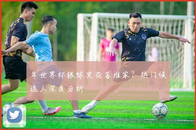年世界杯银球奖花落谁家?热门候选人深度分析