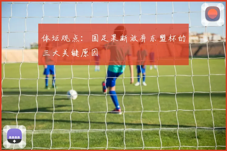 体坛观点:国足果断放弃东盟杯的三大关键原因